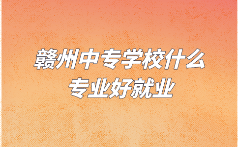 贛州中專學校什么專業好就業？
