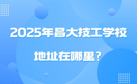 2025年昌大技工學校地址在哪里?