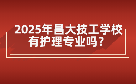 2025年昌大技工學校有護理專業嗎？畢業后可以當護士嗎？