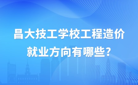 2025年昌大技工學校工程造價就業方向有哪些?