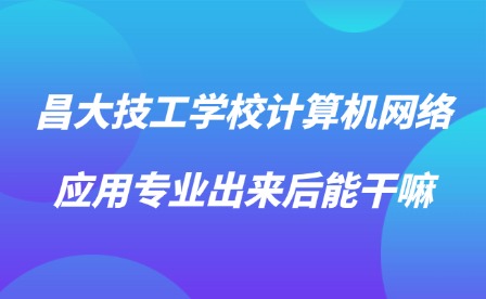 2025年昌大技工學校計算機網絡應用專業出來后能干嘛?